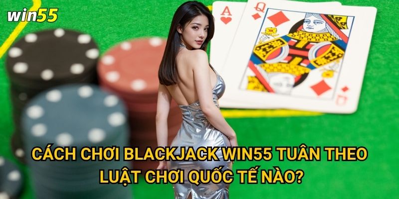 Cách chơi blackjack Win55 tuân theo luật chơi quốc tế nào?
